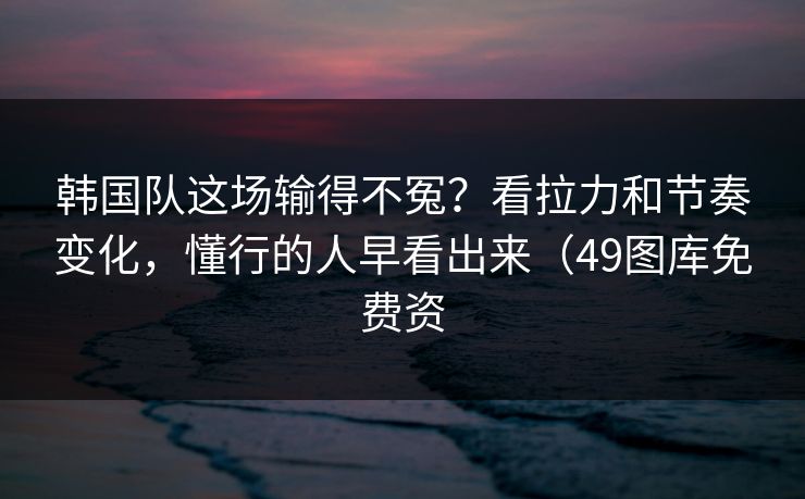 韩国队这场输得不冤？看拉力和节奏变化，懂行的人早看出来（49图库免费资