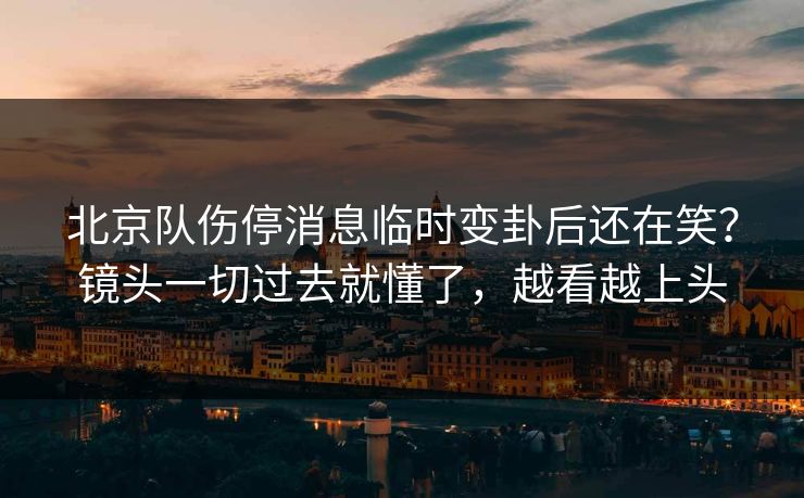 北京队伤停消息临时变卦后还在笑？镜头一切过去就懂了，越看越上头