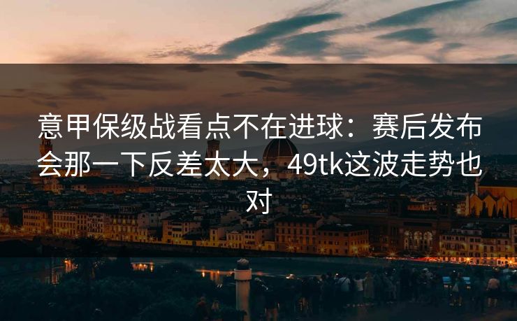 意甲保级战看点不在进球：赛后发布会那一下反差太大，49tk这波走势也对