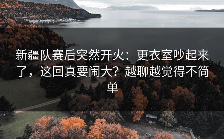 新疆队赛后突然开火：更衣室吵起来了，这回真要闹大？越聊越觉得不简单