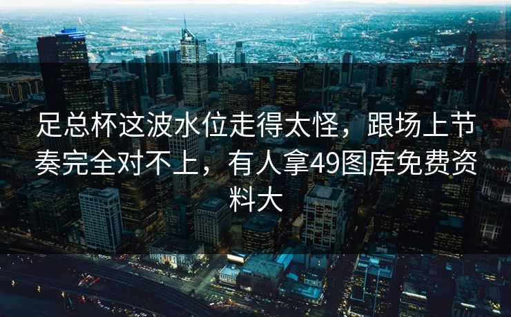 足总杯这波水位走得太怪，跟场上节奏完全对不上，有人拿49图库免费资料大
