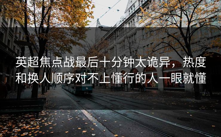 英超焦点战最后十分钟太诡异，热度和换人顺序对不上懂行的人一眼就懂