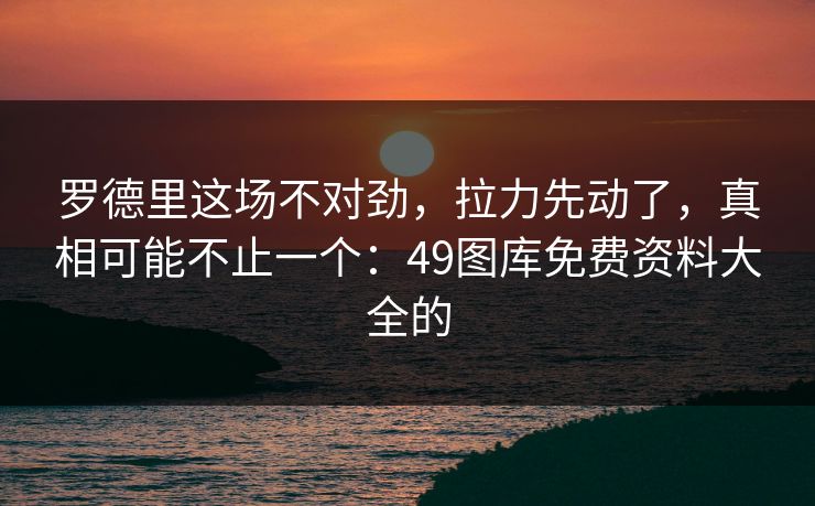罗德里这场不对劲，拉力先动了，真相可能不止一个：49图库免费资料大全的
