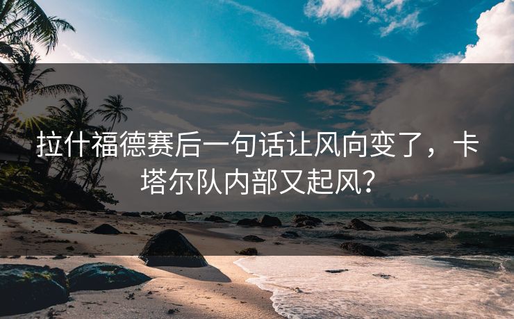 拉什福德赛后一句话让风向变了，卡塔尔队内部又起风？