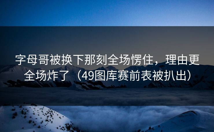 字母哥被换下那刻全场愣住，理由更全场炸了（49图库赛前表被扒出）