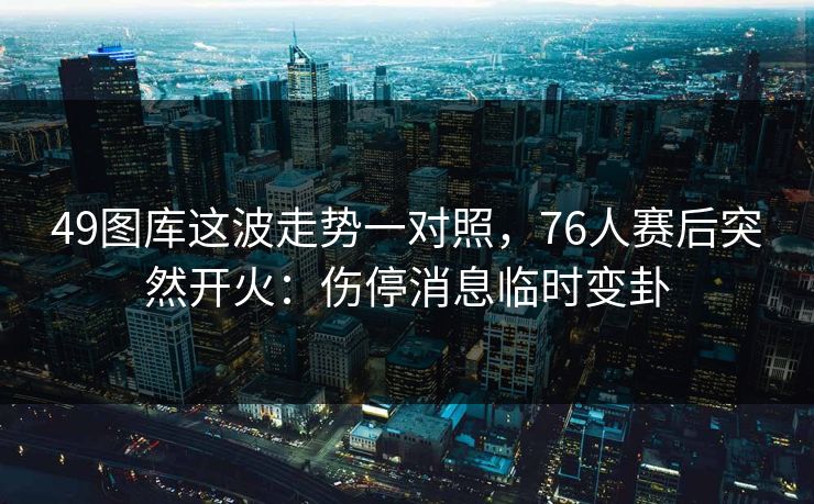 49图库这波走势一对照，76人赛后突然开火：伤停消息临时变卦