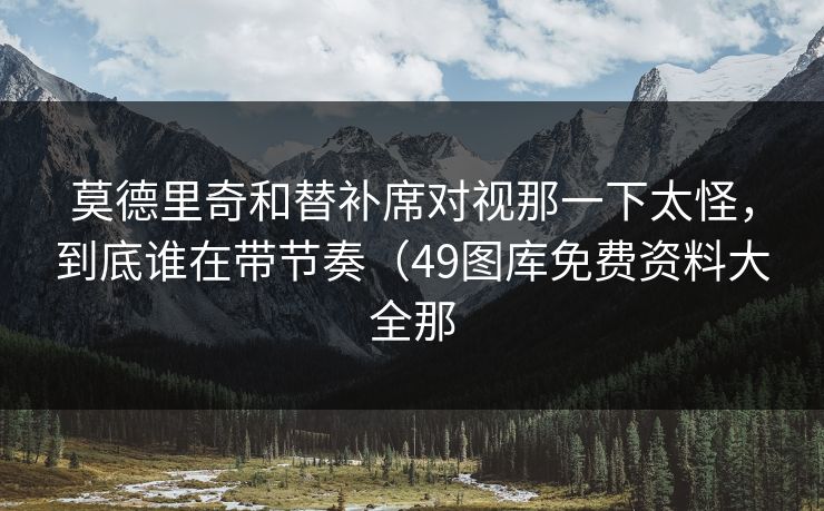 莫德里奇和替补席对视那一下太怪，到底谁在带节奏（49图库免费资料大全那