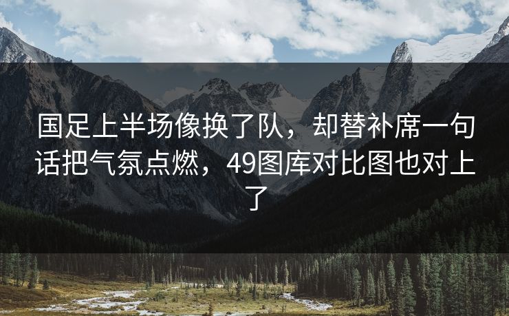国足上半场像换了队，却替补席一句话把气氛点燃，49图库对比图也对上了