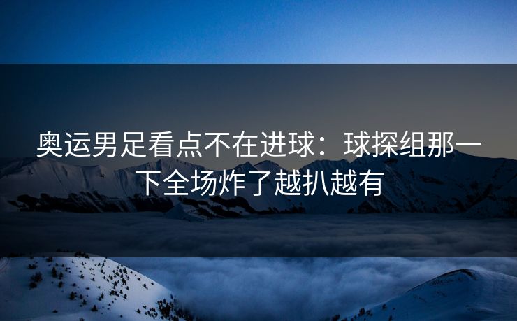 奥运男足看点不在进球：球探组那一下全场炸了越扒越有