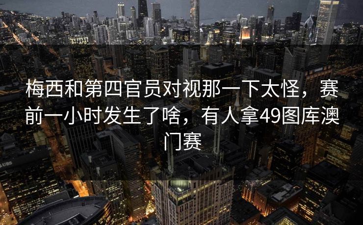 梅西和第四官员对视那一下太怪，赛前一小时发生了啥，有人拿49图库澳门赛