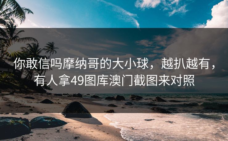 你敢信吗摩纳哥的大小球，越扒越有，有人拿49图库澳门截图来对照
