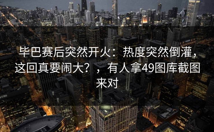 毕巴赛后突然开火：热度突然倒灌，这回真要闹大？，有人拿49图库截图来对