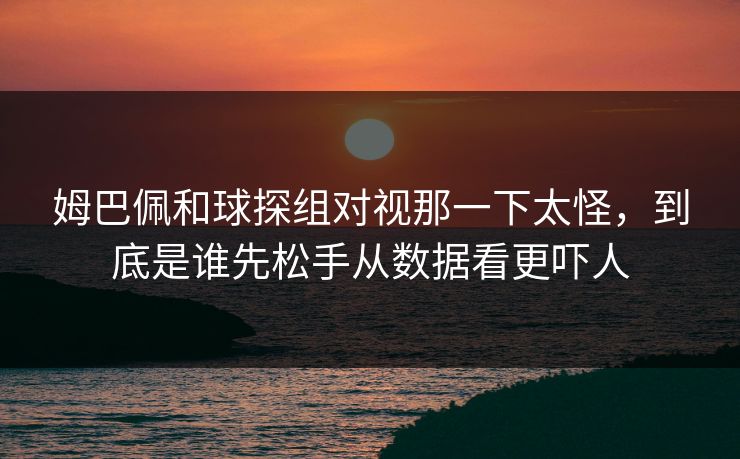 姆巴佩和球探组对视那一下太怪，到底是谁先松手从数据看更吓人