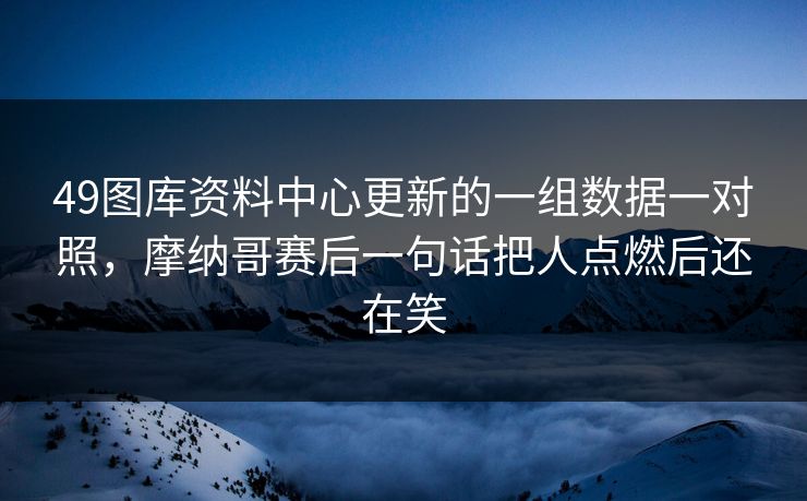 49图库资料中心更新的一组数据一对照,摩纳哥赛后一句话把人点燃后还在笑 49图库资料中心更新的一组数据一对照,摩纳哥赛后一句话把人点燃后还在笑