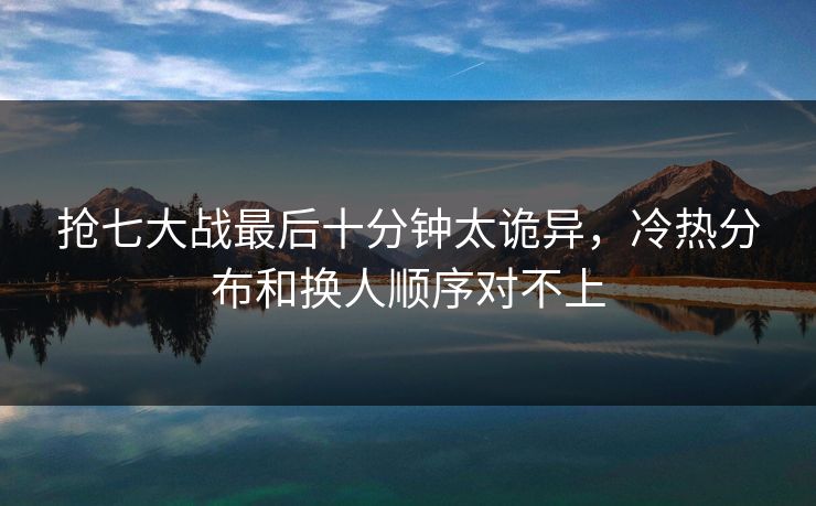 抢七大战最后十分钟太诡异,冷热分布和换人顺序对不上 抢七大战最后十分钟太诡异,冷热分布和换人顺序对不上