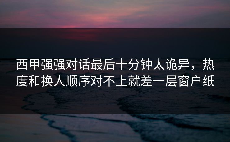 西甲强强对话最后十分钟太诡异,热度和换人顺序对不上就差一层窗户纸