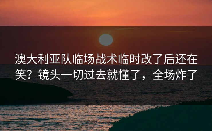 澳大利亚队临场战术临时改了后还在笑？镜头一切过去就懂了，全场炸了