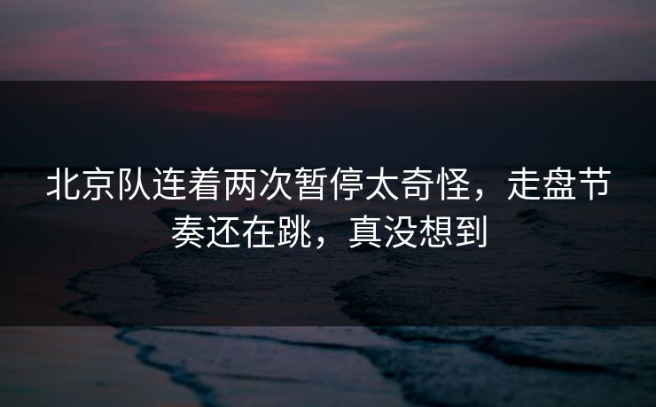 北京队连着两次暂停太奇怪,走盘节奏还在跳,真没想到