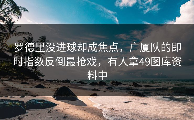 罗德里没进球却成焦点，广厦队的即时指数反倒最抢戏，有人拿49图库资料中