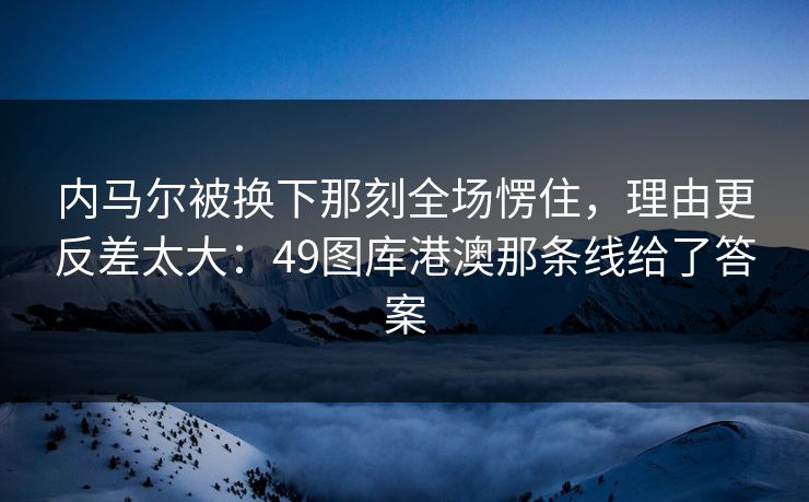 内马尔被换下那刻全场愣住，理由更反差太大：49图库港澳那条线给了答案