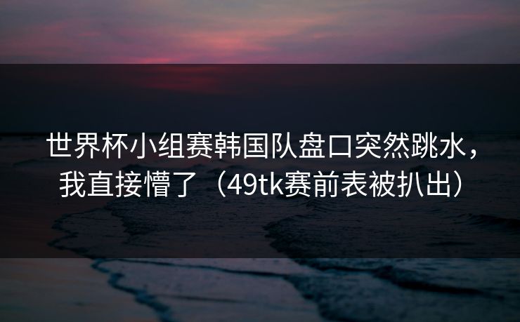 世界杯小组赛韩国队盘口突然跳水，我直接懵了（49tk赛前表被扒出）