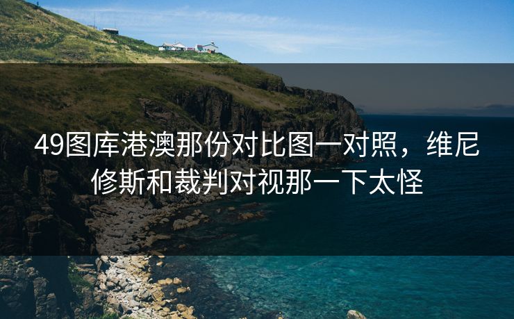 49图库港澳那份对比图一对照，维尼修斯和裁判对视那一下太怪