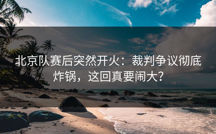 北京队赛后突然开火：裁判争议彻底炸锅，这回真要闹大？