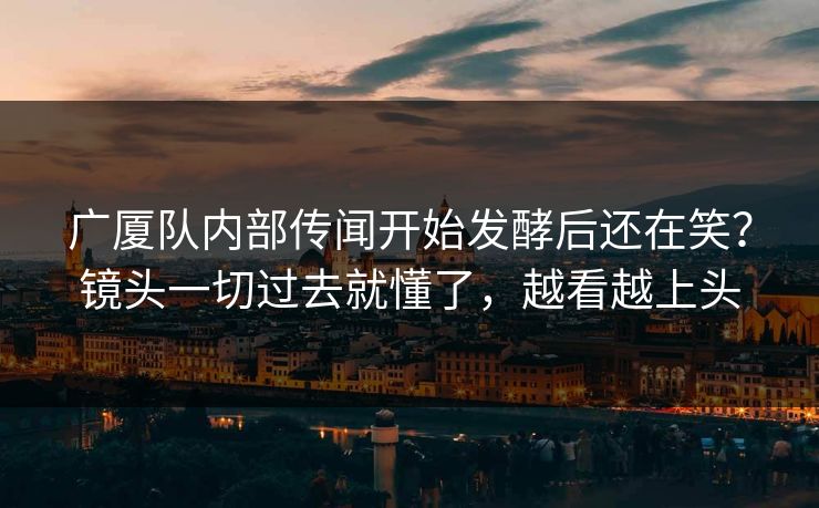 广厦队内部传闻开始发酵后还在笑？镜头一切过去就懂了，越看越上头