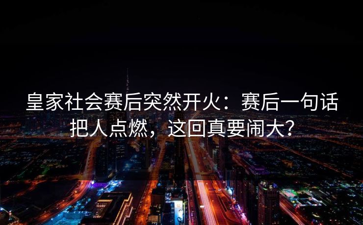 皇家社会赛后突然开火：赛后一句话把人点燃，这回真要闹大？