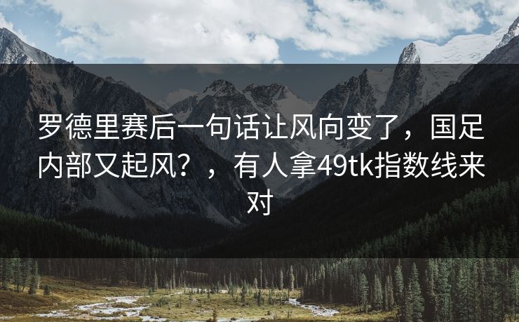 罗德里赛后一句话让风向变了,国足内部又起风?,有人拿49tk指数线来对 罗德里赛后一句话让风向变了,国足内部又起风?,有人拿49tk指数线来对
