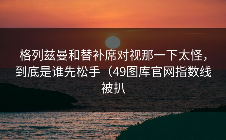 格列兹曼和替补席对视那一下太怪，到底是谁先松手（49图库官网指数线被扒