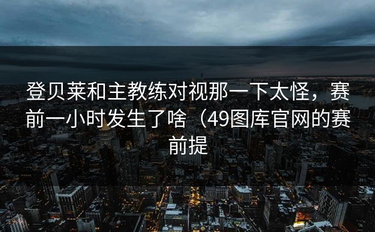 登贝莱和主教练对视那一下太怪,赛前一小时发生了啥(49图库官网的赛前提 登贝莱和主教练对视那一下太怪,赛前一小时发生了啥(49图库官网的赛前提