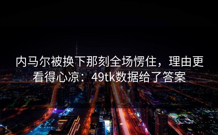 内马尔被换下那刻全场愣住，理由更看得心凉：49tk数据给了答案