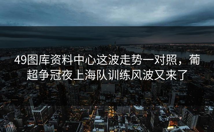 49图库资料中心这波走势一对照,葡超争冠夜上海队训练风波又来了 49图库资料中心这波走势一对照,葡超争冠夜上海队训练风波又来了
