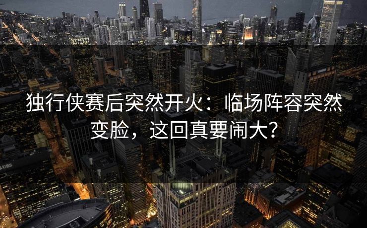 独行侠赛后突然开火：临场阵容突然变脸，这回真要闹大？