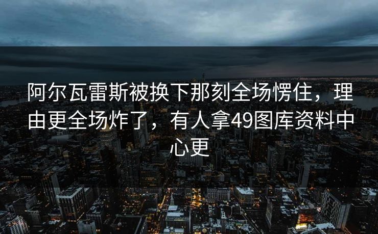阿尔瓦雷斯被换下那刻全场愣住，理由更全场炸了，有人拿49图库资料中心更