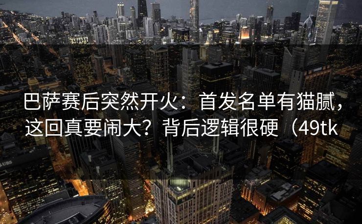 巴萨赛后突然开火:首发名单有猫腻,这回真要闹大?背后逻辑很硬(49tk 巴萨赛后突然开火:首发名单有猫腻,这回真要闹大?背后逻辑很硬(49tk