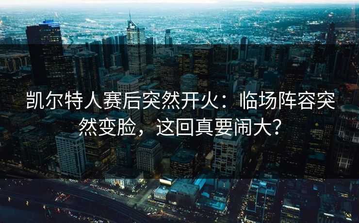 凯尔特人赛后突然开火：临场阵容突然变脸，这回真要闹大？