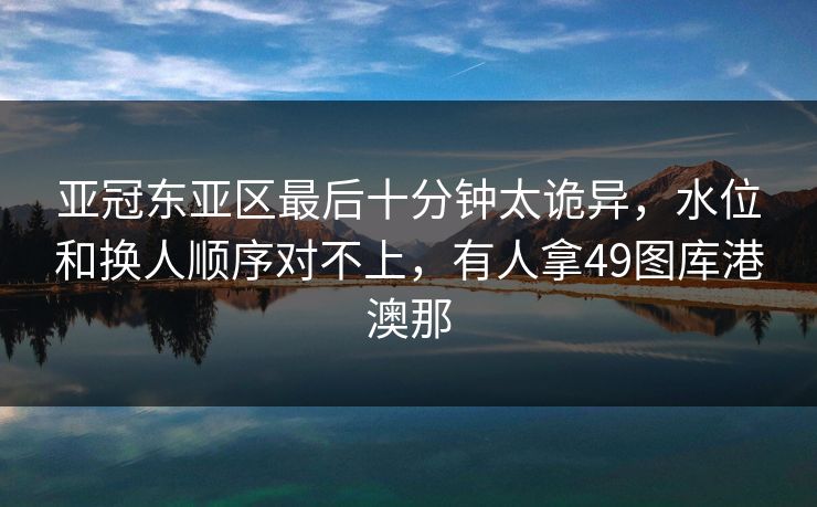 亚冠东亚区最后十分钟太诡异，水位和换人顺序对不上，有人拿49图库港澳那