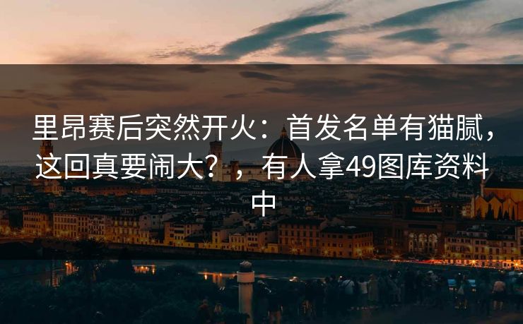 里昂赛后突然开火：首发名单有猫腻，这回真要闹大？，有人拿49图库资料中