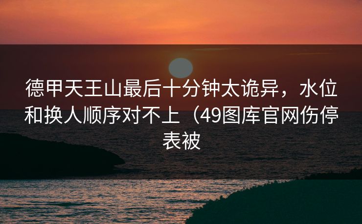 德甲天王山最后十分钟太诡异，水位和换人顺序对不上（49图库官网伤停表被