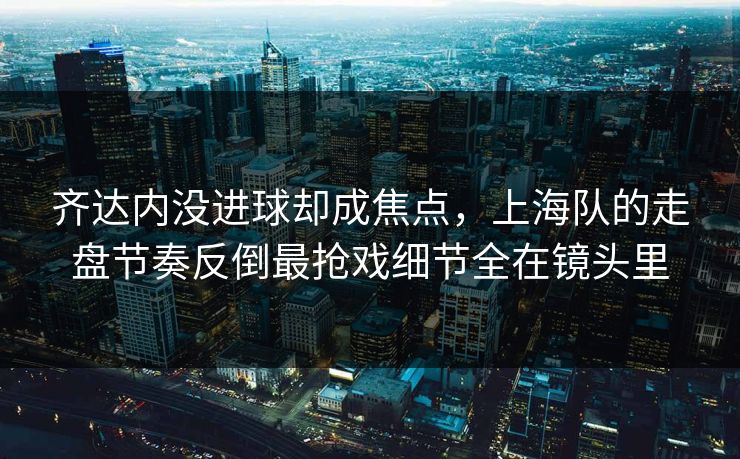齐达内没进球却成焦点，上海队的走盘节奏反倒最抢戏细节全在镜头里