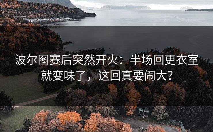 波尔图赛后突然开火：半场回更衣室就变味了，这回真要闹大？