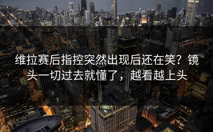 维拉赛后指控突然出现后还在笑？镜头一切过去就懂了，越看越上头
