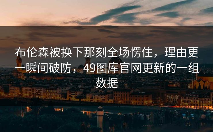 布伦森被换下那刻全场愣住，理由更一瞬间破防，49图库官网更新的一组数据