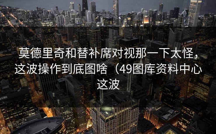 莫德里奇和替补席对视那一下太怪,这波操作到底图啥(49图库资料中心这波 莫德里奇和替补席对视那一下太怪,这波操作到底图啥(49图库资料中心这波