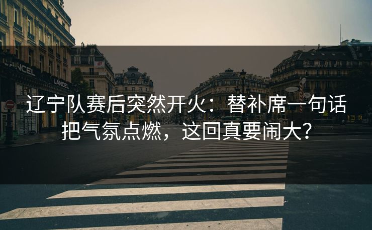 辽宁队赛后突然开火：替补席一句话把气氛点燃，这回真要闹大？