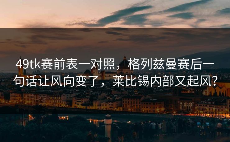 49tk赛前表一对照，格列兹曼赛后一句话让风向变了，莱比锡内部又起风？