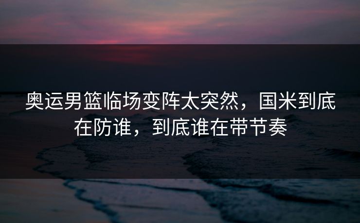 奥运男篮临场变阵太突然，国米到底在防谁，到底谁在带节奏