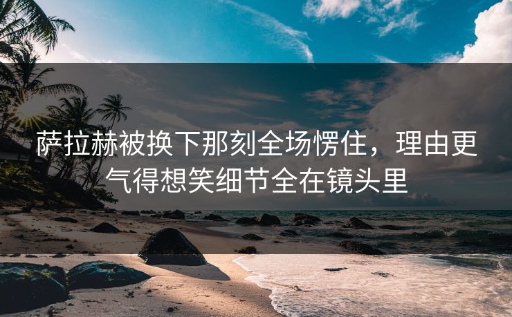 萨拉赫被换下那刻全场愣住，理由更气得想笑细节全在镜头里